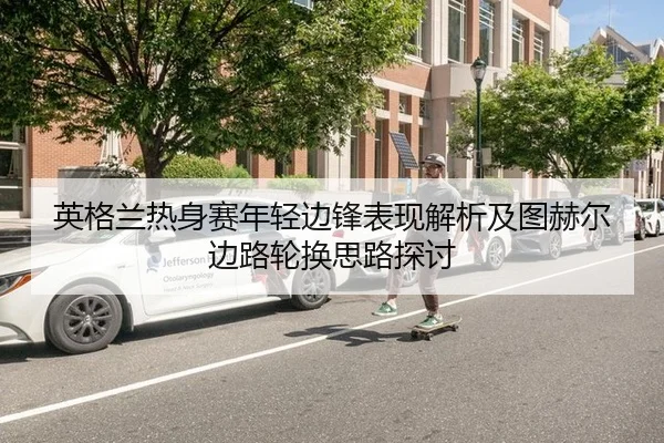 英格兰热身赛年轻边锋表现解析及图赫尔边路轮换思路探讨